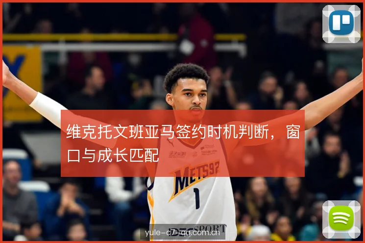 维克托文班亚马签约时机判断,窗口与成长匹配 维克托文班亚马签约时机判断,窗口与成长匹配